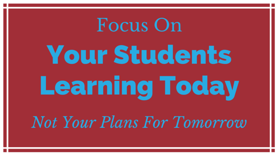 Focus on your Students Learning Today, Not your plans for tomorrow.